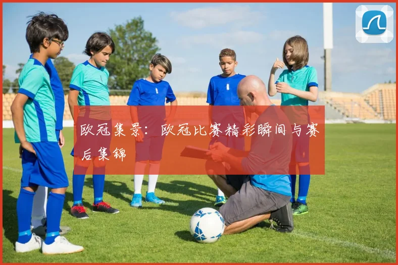 欧冠集景：欧冠比赛精彩瞬间与赛后集锦