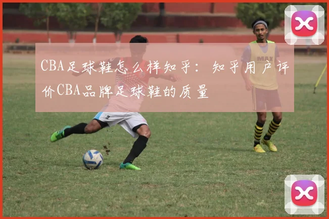 CBA足球鞋怎么样知乎：知乎用户评价CBA品牌足球鞋的质量