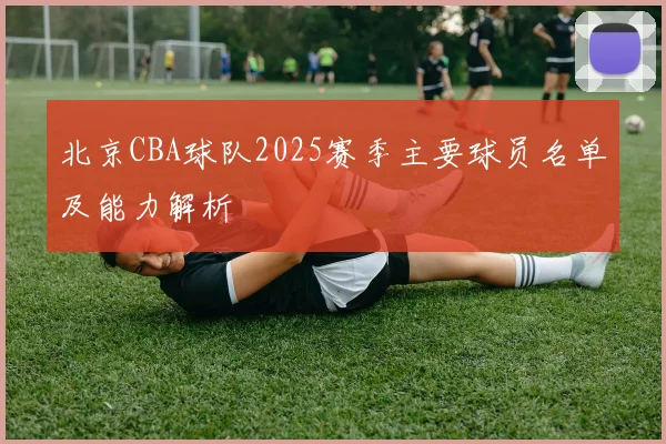 北京CBA球队2025赛季主要球员名单及能力解析