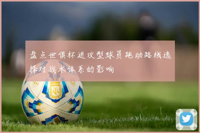 盘点世俱杯进攻型球员跑动路线选择对战术体系的影响