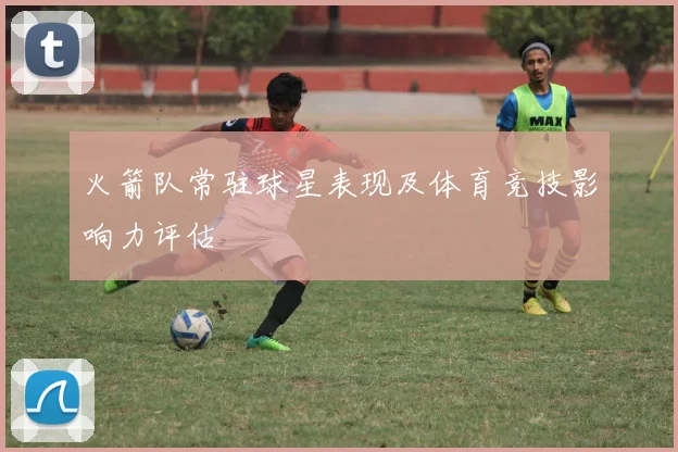 火箭队常驻球星表现及体育竞技影响力评估